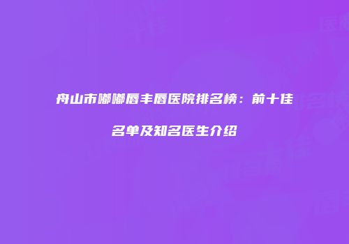 舟山市嘟嘟唇丰唇医院排名榜：前十佳名单及知名医生介绍