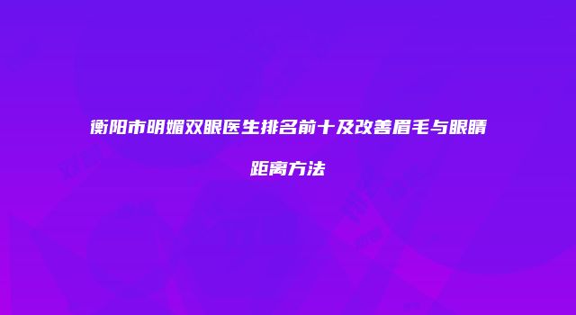 衡阳市明媚双眼医生排名前十及改善眉毛与眼睛距离方法