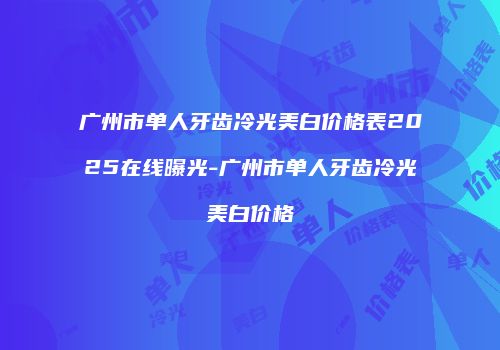 广州市单人牙齿冷光美白价格表2025在线曝光-广州市单人牙齿冷光美白价格