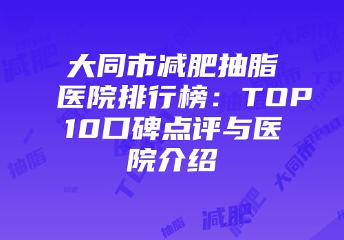 大同市减肥抽脂医院排行榜：TOP10口碑点评与医院介绍