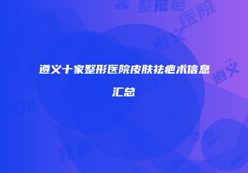 遵义十家整形医院皮肤祛疤术信息汇总