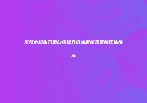 东莞市超生刀蛋白线提升价格解析及医院医生推荐