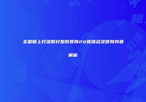全国腿上打溶脂针整形医院20强排名及医院特色解析