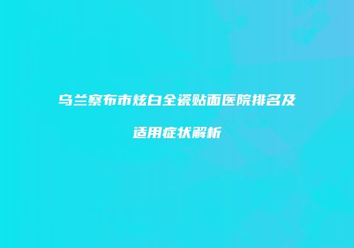 乌兰察布市炫白全瓷贴面医院排名及适用症状解析