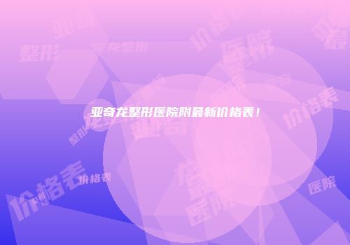亚奇龙整形医院附最新价格表!