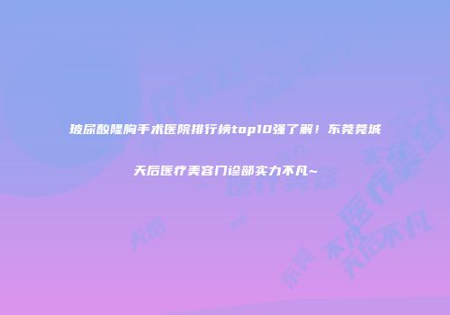 玻尿酸隆胸手术医院排行榜top10强了解!东莞莞城天后医疗美容门诊部实力不凡~