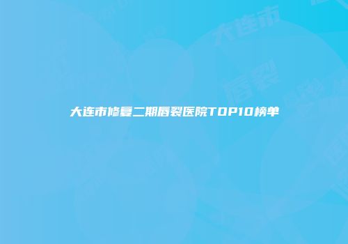 大连市修复二期唇裂医院TOP10榜单