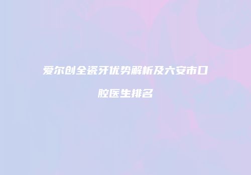 爱尔创全瓷牙优势解析及六安市口腔医生排名