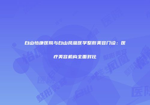 白山怡康医院与白山凤凰医学整形美容门诊:医疗美容机构全面对比