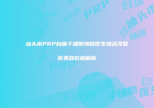 汕头市PRP自体干细胞焕颜医生排名及整形美容价格解析