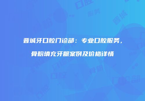 晋城牙口腔门诊部：专业口腔服务，骨粉填充牙龈案例及价格详情