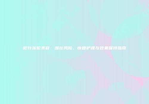 微针滚轮美容:潜在风险、恢复护理与效果保持指南