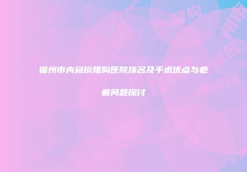 宿州市内窥镜隆胸医院排名及手术优点与疤痕问题探讨
