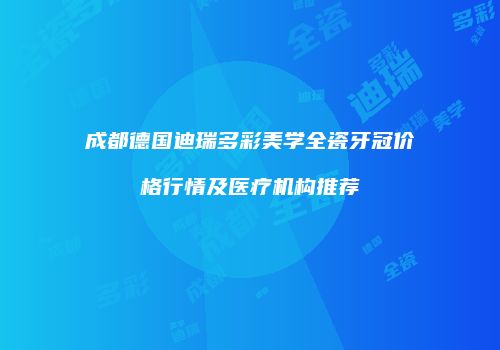 成都德国迪瑞多彩美学全瓷牙冠价格行情及医疗机构推荐