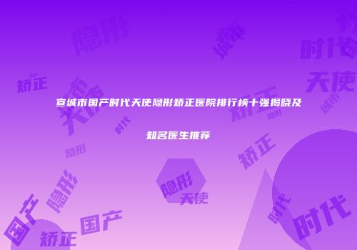 宣城市国产时代天使隐形矫正医院排行榜十强揭晓及知名医生推荐