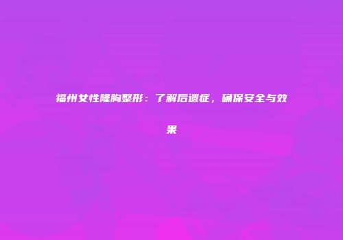 福州女性隆胸整形：了解后遗症，确保安全与效果