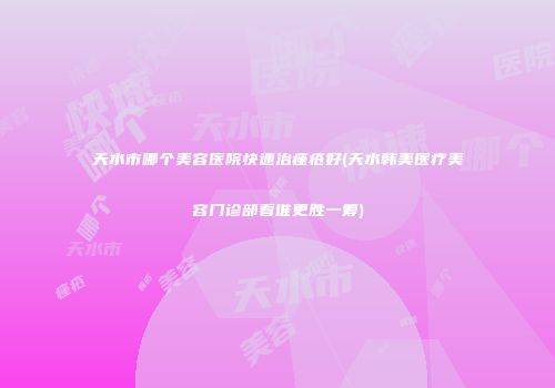 天水市哪个美容医院快速治痤疮好(天水韩美医疗美容门诊部看谁更胜一筹)