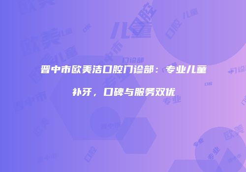 晋中市欧美洁口腔门诊部：专业儿童补牙，口碑与服务双优