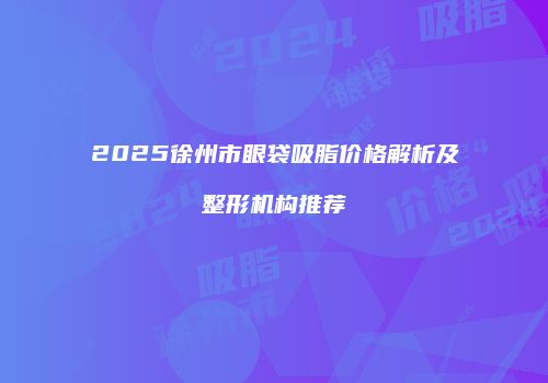 2025徐州市眼袋吸脂价格解析及整形机构推荐
