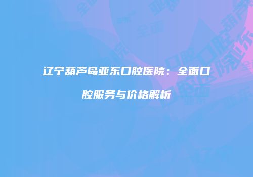 辽宁葫芦岛亚东口腔医院：全面口腔服务与价格解析