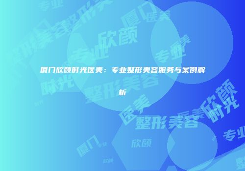 厦门欣颜时光医美:专业整形美容服务与案例解析