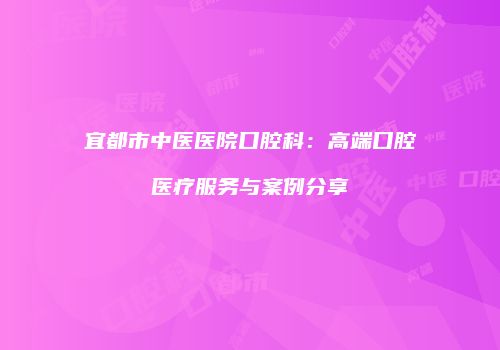 宜都市中医医院口腔科：高端口腔医疗服务与案例分享