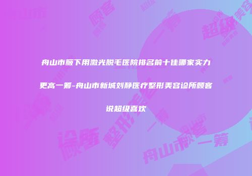 舟山市腋下用激光脱毛医院排名前十佳哪家实力更高一筹-舟山市新城刘静医疗整形美容诊所顾客说超级喜欢