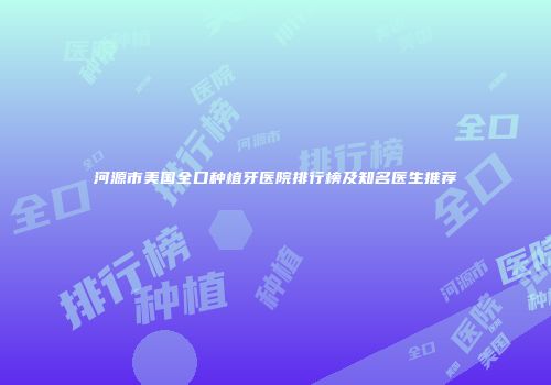 河源市美国全口种植牙医院排行榜及知名医生推荐