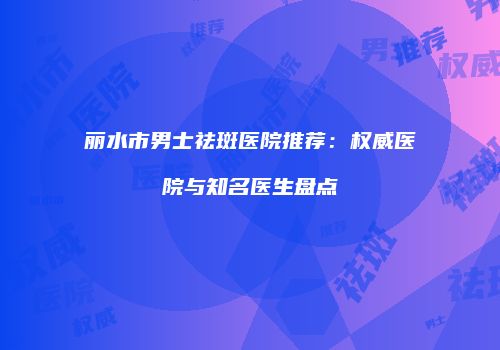 丽水市男士祛斑医院推荐：权威医院与知名医生盘点