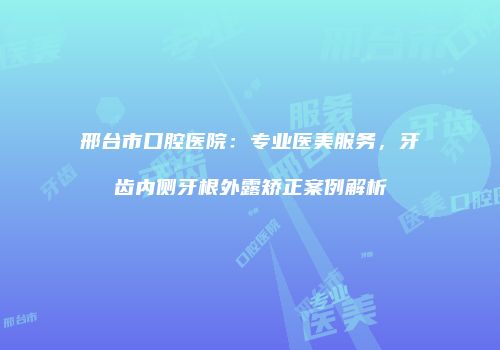 邢台市口腔医院：专业医美服务，牙齿内侧牙根外露矫正案例解析