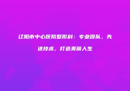辽阳市中心医院整形科：专业团队，先进技术，打造美丽人生