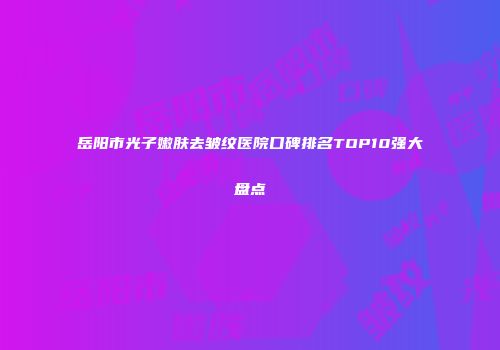 岳阳市光子嫩肤去皱纹医院口碑排名TOP10强大盘点