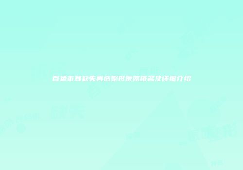 百色市耳缺失再造整形医院排名及详细介绍