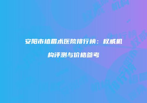安阳市植眉术医院排行榜:权威机构评测与价格参考