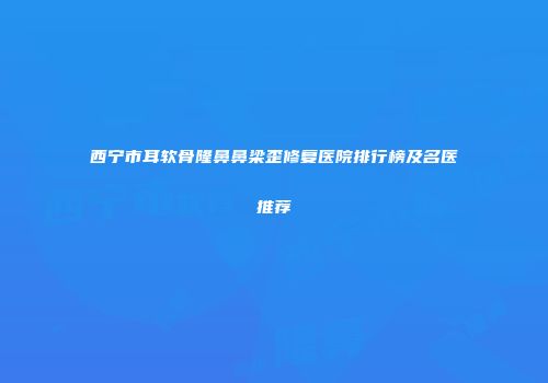 西宁市耳软骨隆鼻鼻梁歪修复医院排行榜及名医推荐