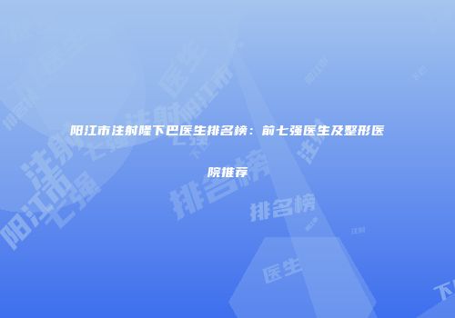 阳江市注射隆下巴医生排名榜:前七强医生及整形医院推荐