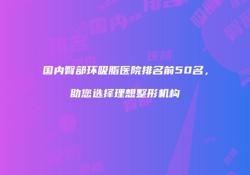 国内臀部环吸脂医院排名前50名，助您选择理想整形机构