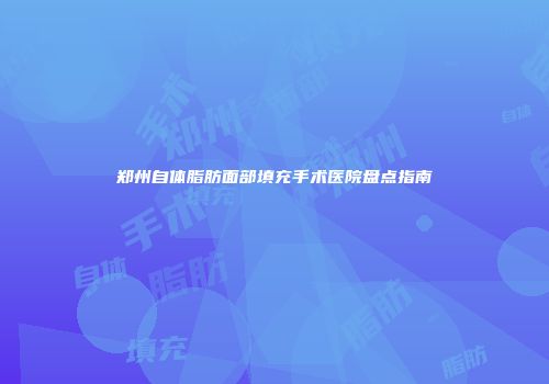 郑州自体脂肪面部填充手术医院盘点指南