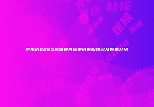 丽水市2025鼻缺损再造整形医院排名及医生介绍