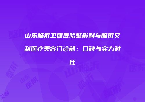 山东临沂卫康医院整形科与临沂艾利医疗美容门诊部：口碑与实力对比