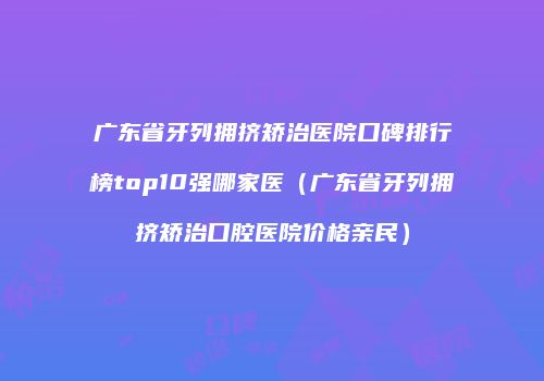 广东省牙列拥挤矫治医院口碑排行榜top10强哪家医（广东省牙列拥挤矫治口腔医院价格亲民）