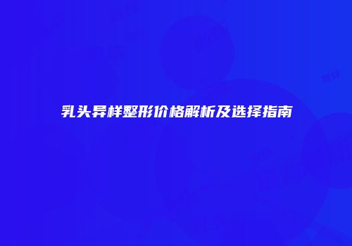 乳头异样整形价格解析及选择指南