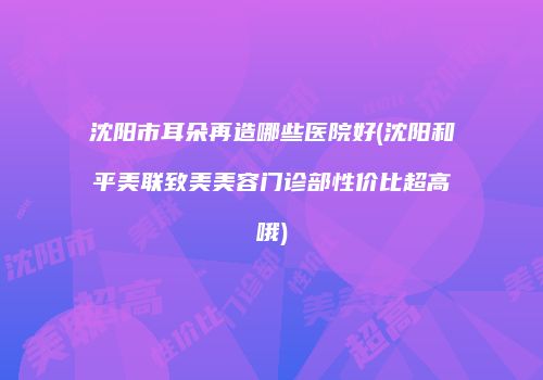 沈阳市耳朵再造哪些医院好(沈阳和平美联致美美容门诊部性价比超高哦)