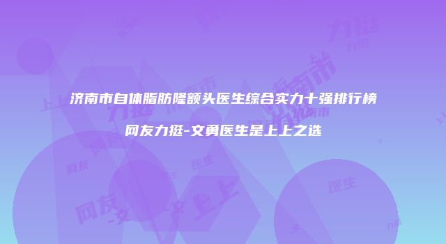 济南市自体脂肪隆额头医生综合实力十强排行榜网友力挺-文勇医生是上上之选