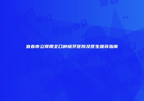 宜春市立得用全口种植牙医院及医生推荐指南