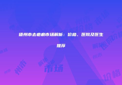 德州市去疤痕市场解析：价格、医院及医生推荐