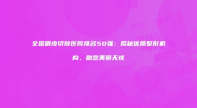 全国眼皮切除医院排名50强:揭秘优质整形机构,助您美丽无忧