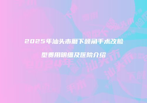 2025年汕头市磨下颌角手术改脸型费用明细及医院介绍