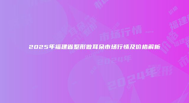 2025年福建省整形做耳朵市场行情及价格解析