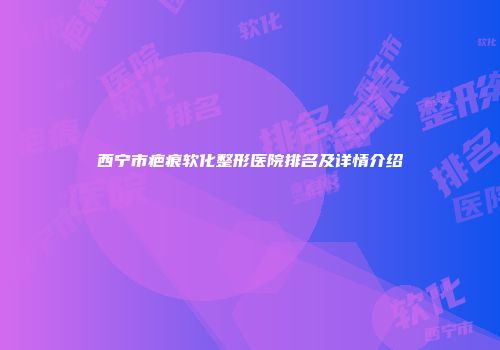 西宁市疤痕软化整形医院排名及详情介绍
